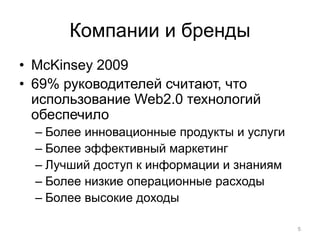 Компании и бренды
• McKinsey 2009
• 69% руководителей считают, что
  использование Web2.0 технологий
  обеспечило
  – Более инновационные продукты и услуги
  – Более эффективный маркетинг
  – Лучший доступ к информации и знаниям
  – Более низкие операционные расходы
  – Более высокие доходы

                                            5
 