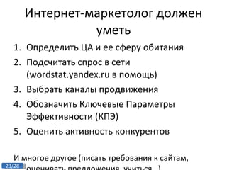 Интернет-маркетолог должен уметь Определить ЦА и ее сферу обитания Подсчитать спрос в сети ( wordstat.yandex.ru  в помощь) Выбрать каналы продвижения Обозначить Ключевые Параметры Эффективности (КПЭ) Оценить активность конкурентов  И многое другое (писать требования к сайтам, оценивать предложения, учиться…) 