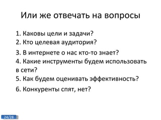 Или же отвечать на вопросы 1. Каковы цели и задачи? 2. Кто целевая аудитория? 3. В интернете о нас кто-то знает? 4. Какие инструменты будем использовать в сети? 5. Как будем оценивать эффективность? 6. Конкуренты спят, нет? 
