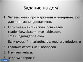 Задание на дом! Читаем книги про маркетинг в интернете. 2-3 для понимания достаточно. Если знаем английский, осваиваем  readwriteweb.com, mashable.com, smashingmagazine.com Если русский,  marketing.by, mediarevolution.ru  3. Готовим ответы на 6 вопросов Изучаем кейсы. Задаем вопросы! 