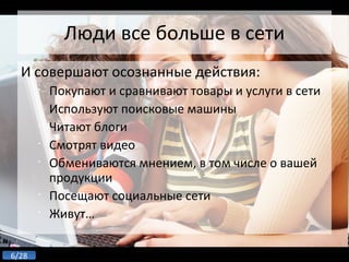 Люди все больше в сети И совершают осознанные действия: Покупают и сравнивают товары и услуги в сети Используют поисковые машины Читают блоги Смотрят видео Обмениваются мнением, в том числе о вашей продукции Посещают социальные сети Живут… 