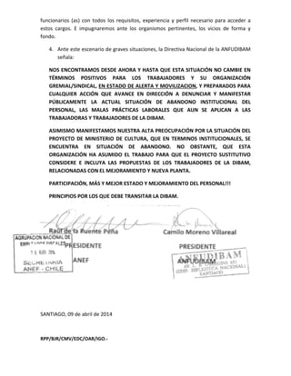 funcionarios (as) con todos los requisitos, experiencia y perfil necesario para acceder a
estos cargos. E impugnaremos ante los organismos pertinente
fondo.
4. Ante este escenario de graves situaciones, la Directiva Nacional de la ANFUDIBAM
señala:
NOS ENCONTRAMOS DESDE AHORA Y HASTA QUE ESTA SITUACIÓN NO
TÉRMINOS POSITIVOS PARA LOS TRABAJADORES Y SU ORGANIZACIÓN
GREMIAL/SINDICAL, EN ESTADO DE
CUALQUIER ACCIÓN QUE
PÚBLICAMENTE LA ACTUAL SITUACIÓN DE ABANDONO INSTITUCIO
PERSONAL, LAS MALAS PRÁCTICAS LABORALES QUE AUN SE APLICAN A LAS
TRABAJADORAS Y TRABAJADORES DE LA DIBA
ASIMISMO MANIFESTAMOS NUESTRA ALTA PREOCUPACIÓN POR LA SITUACIÓN DEL
PROYECTO DE MINISTERIO DE CULTURA, QUE EN TERMINOS INSTITUCIONALES,
ENCUENTRA EN SITUACIÓN DE ABANDONO. NO OBSTANTE
ORGANIZACIÓN HA ASUMIDO EL TRABAJO PARA QUE
CONSIDERE E INCLUYA LAS PROPUESTAS
RELACIONADAS CON EL MEJORAMIENTO Y NUEVA PLANTA.
PARTICIPACIÓN, MÁS Y MEJOR
PRINCIPIOS POR LOS QUE DEBE TRANSITAR LA DIBAM.
Raúl de la Puente Peña
PRESIDENTE
ANEF
SANTIAGO, 09 de abril de 2014
RPP/BJR/CMV/EDC/OAR/IGO.-
con todos los requisitos, experiencia y perfil necesario para acceder a
E impugnaremos ante los organismos pertinentes, los vicios de forma y
de graves situaciones, la Directiva Nacional de la ANFUDIBAM
NOS ENCONTRAMOS DESDE AHORA Y HASTA QUE ESTA SITUACIÓN NO
TÉRMINOS POSITIVOS PARA LOS TRABAJADORES Y SU ORGANIZACIÓN
EN ESTADO DE ALERTA Y MOVILIZACION, Y PREPARADOS PARA
CUALQUIER ACCIÓN QUE AVANCE EN DIRECCIÓN A DENUNCIAR Y MANIFESTAR
LA ACTUAL SITUACIÓN DE ABANDONO INSTITUCIO
PERSONAL, LAS MALAS PRÁCTICAS LABORALES QUE AUN SE APLICAN A LAS
TRABAJADORAS Y TRABAJADORES DE LA DIBAM.
ASIMISMO MANIFESTAMOS NUESTRA ALTA PREOCUPACIÓN POR LA SITUACIÓN DEL
PROYECTO DE MINISTERIO DE CULTURA, QUE EN TERMINOS INSTITUCIONALES,
CUENTRA EN SITUACIÓN DE ABANDONO. NO OBSTANTE,
ORGANIZACIÓN HA ASUMIDO EL TRABAJO PARA QUE EL PROYECTO SUSTITUTIVO
CONSIDERE E INCLUYA LAS PROPUESTAS DE LOS TRABAJADORES DE LA DIBAM,
RELACIONADAS CON EL MEJORAMIENTO Y NUEVA PLANTA.
Y MEJOR ESTADO Y MEJORAMIENTO DEL PERSONAL!!!
PRINCIPIOS POR LOS QUE DEBE TRANSITAR LA DIBAM.
Raúl de la Puente Peña Camilo Moreno Villareal
PRESIDENTE
ANFUDIBAM
de abril de 2014
con todos los requisitos, experiencia y perfil necesario para acceder a
s, los vicios de forma y
de graves situaciones, la Directiva Nacional de la ANFUDIBAM
NOS ENCONTRAMOS DESDE AHORA Y HASTA QUE ESTA SITUACIÓN NO CAMBIE EN
TÉRMINOS POSITIVOS PARA LOS TRABAJADORES Y SU ORGANIZACIÓN
, Y PREPARADOS PARA
Y MANIFESTAR
LA ACTUAL SITUACIÓN DE ABANDONO INSTITUCIONAL DEL
PERSONAL, LAS MALAS PRÁCTICAS LABORALES QUE AUN SE APLICAN A LAS
ASIMISMO MANIFESTAMOS NUESTRA ALTA PREOCUPACIÓN POR LA SITUACIÓN DEL
PROYECTO DE MINISTERIO DE CULTURA, QUE EN TERMINOS INSTITUCIONALES, SE
QUE ESTA
EL PROYECTO SUSTITUTIVO
DE LOS TRABAJADORES DE LA DIBAM,
ESTADO Y MEJORAMIENTO DEL PERSONAL!!!
Camilo Moreno Villareal
 