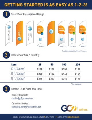 GETTING STARTED IS AS EASY AS 1-2-3!
Choose Your Size & Quantity
Select Your Pre-approved Design1
2
Contact Us To Place Your Order3
better
dvr
Grand
Opening! better
features
better
experince
*Cost is per piece.
Item 25 50 100 200
10 ft. “Airtech”
12 ft. “Airtech”
15 ft. “Airtech”
$180
$200
$245
$166
$182
$233
$150
$166
$212
$136
$151
$190
600 22nd Street, Suite 200, Oak Brook, IL 60523 | P: 630.941.0101 | F: 630.941.0199 | go2partners.com
*10ft.or12ft. *10ft.or12ft. *10ft.or12ft. *10ft.or12ft.
*Somedesignsarebestsuitedfor10ft.and12ft.banners.
partners
Charley Lombardo
charley@go2partners.com
Carmoneta Horton
carmoneta.horton@go2partners.com
 