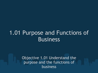 1.01 Purpose and Functions of Business Objective 1.01 Understand the purpose and the functions of business 