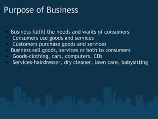 Purpose of Business Business fulfill the needs and wants of consumers    Consumers use goods and services   Customers purchase goods and services Business sell goods, services or both to consumers   Goods-clothing, cars, computers, CDs   Services-hairdresser, dry cleaner, lawn care, babysitting          