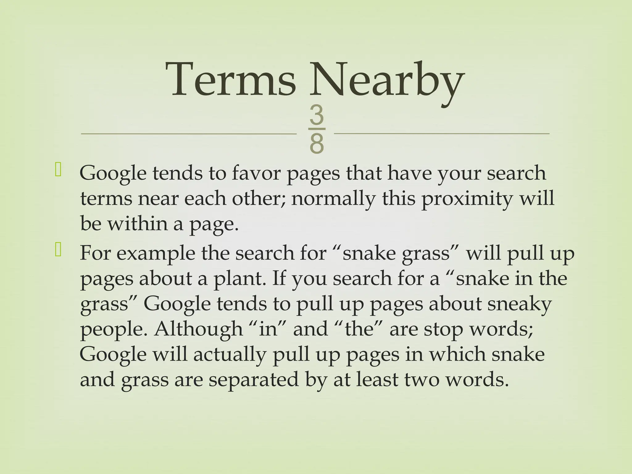 
 Google tends to favor pages that have your search
terms near each other; normally this proximity will
be within a page.
 For example the search for “snake grass” will pull up
pages about a plant. If you search for a “snake in the
grass” Google tends to pull up pages about sneaky
people. Although “in” and “the” are stop words;
Google will actually pull up pages in which snake
and grass are separated by at least two words.
Terms Nearby
 