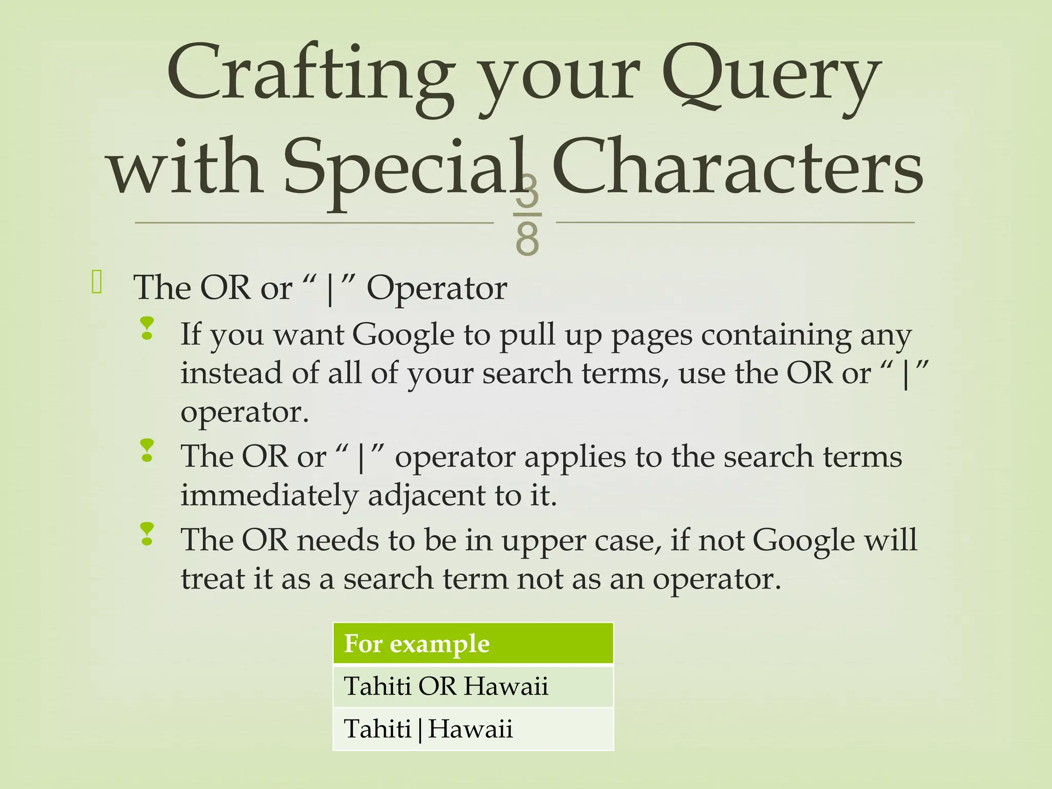 
 The OR or “|” Operator
 If you want Google to pull up pages containing any
instead of all of your search terms, use the OR or “|”
operator.
 The OR or “|” operator applies to the search terms
immediately adjacent to it.
 The OR needs to be in upper case, if not Google will
treat it as a search term not as an operator.
Crafting your Query
with Special Characters
For example
Tahiti OR Hawaii
Tahiti|Hawaii
 