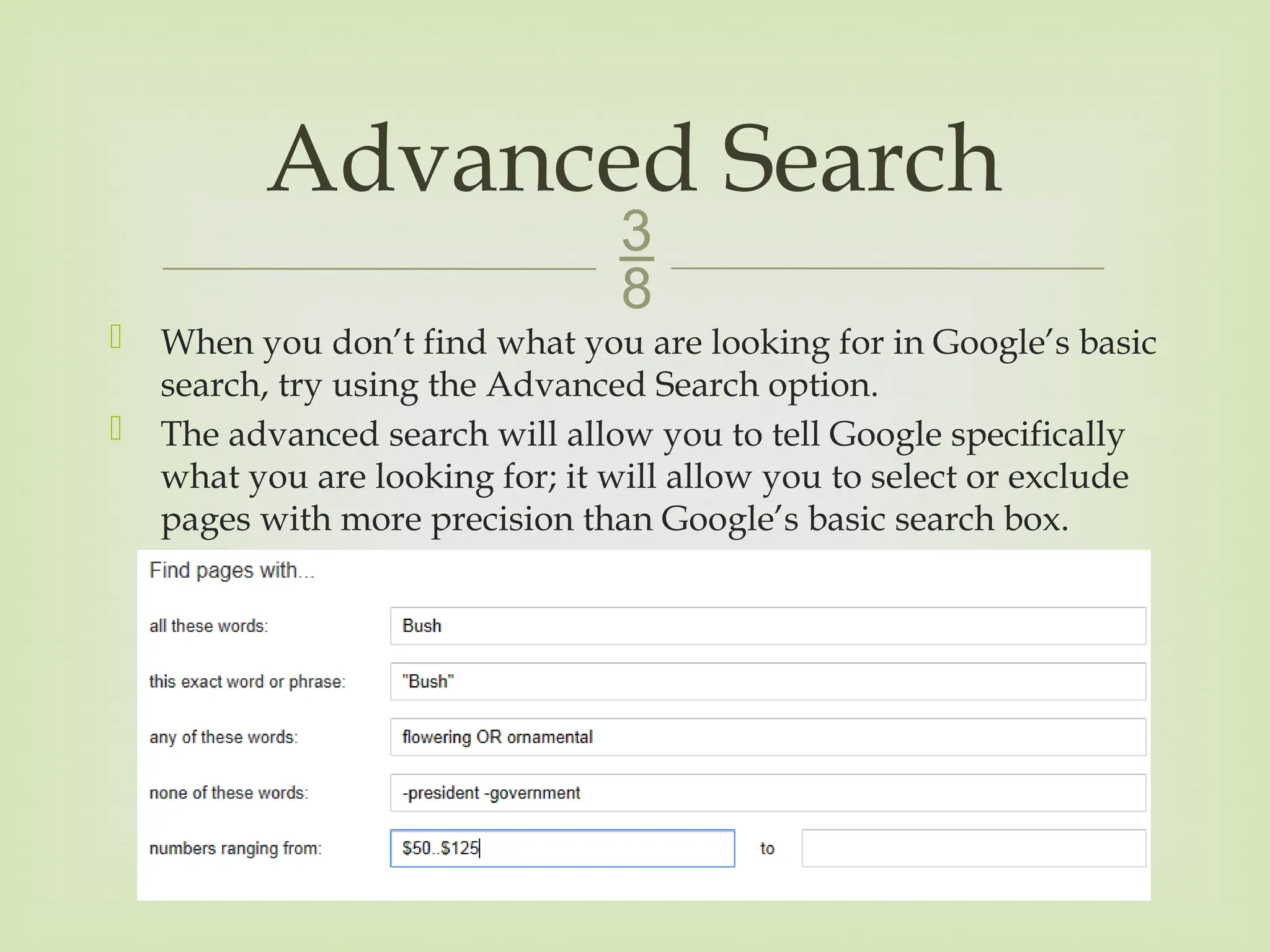
 When you don’t find what you are looking for in Google’s basic
search, try using the Advanced Search option.
 The advanced search will allow you to tell Google specifically
what you are looking for; it will allow you to select or exclude
pages with more precision than Google’s basic search box.
Advanced Search
 
