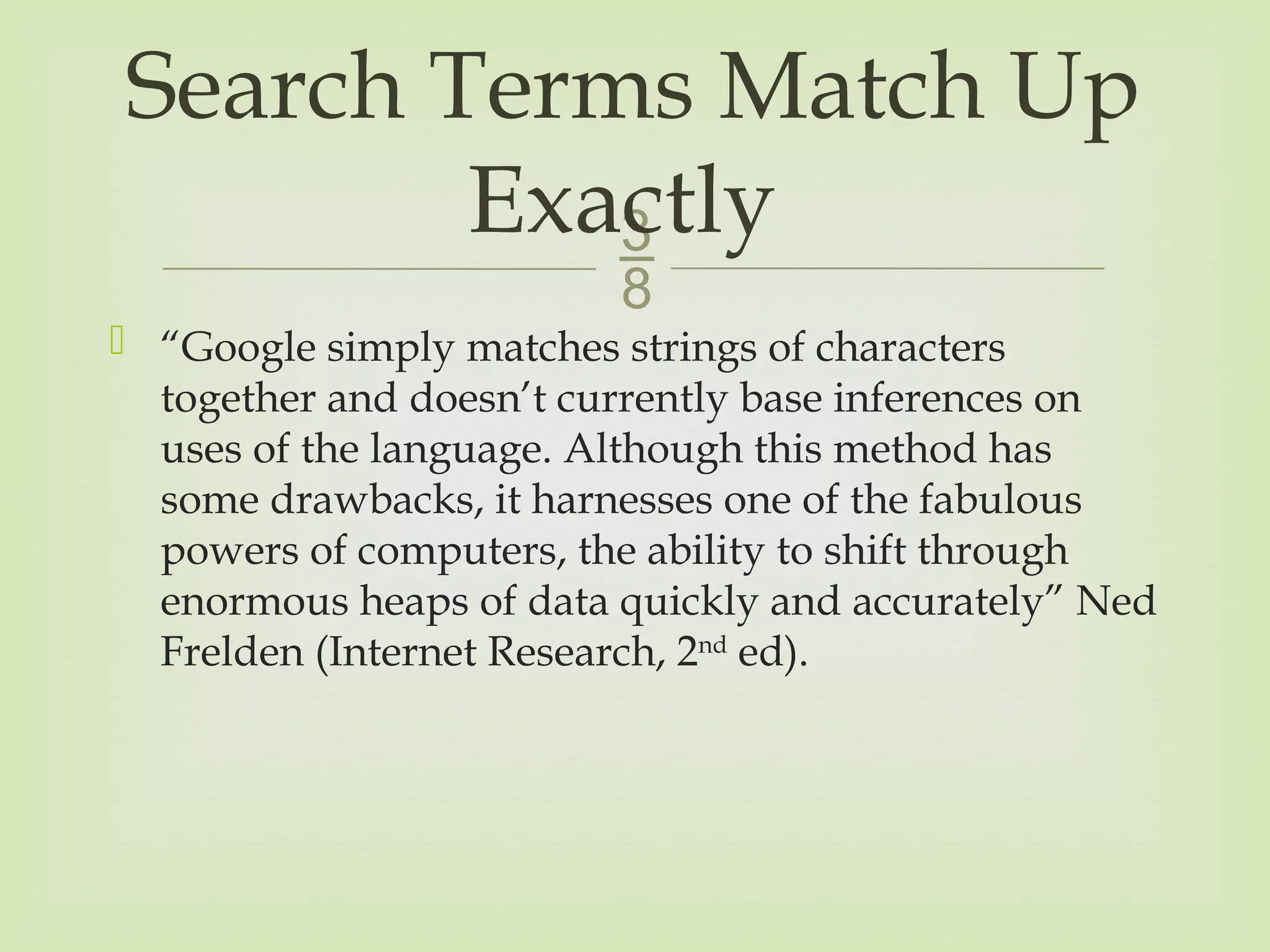 
 “Google simply matches strings of characters
together and doesn’t currently base inferences on
uses of the language. Although this method has
some drawbacks, it harnesses one of the fabulous
powers of computers, the ability to shift through
enormous heaps of data quickly and accurately” Ned
Frelden (Internet Research, 2nd
ed).
Search Terms Match Up
Exactly
 