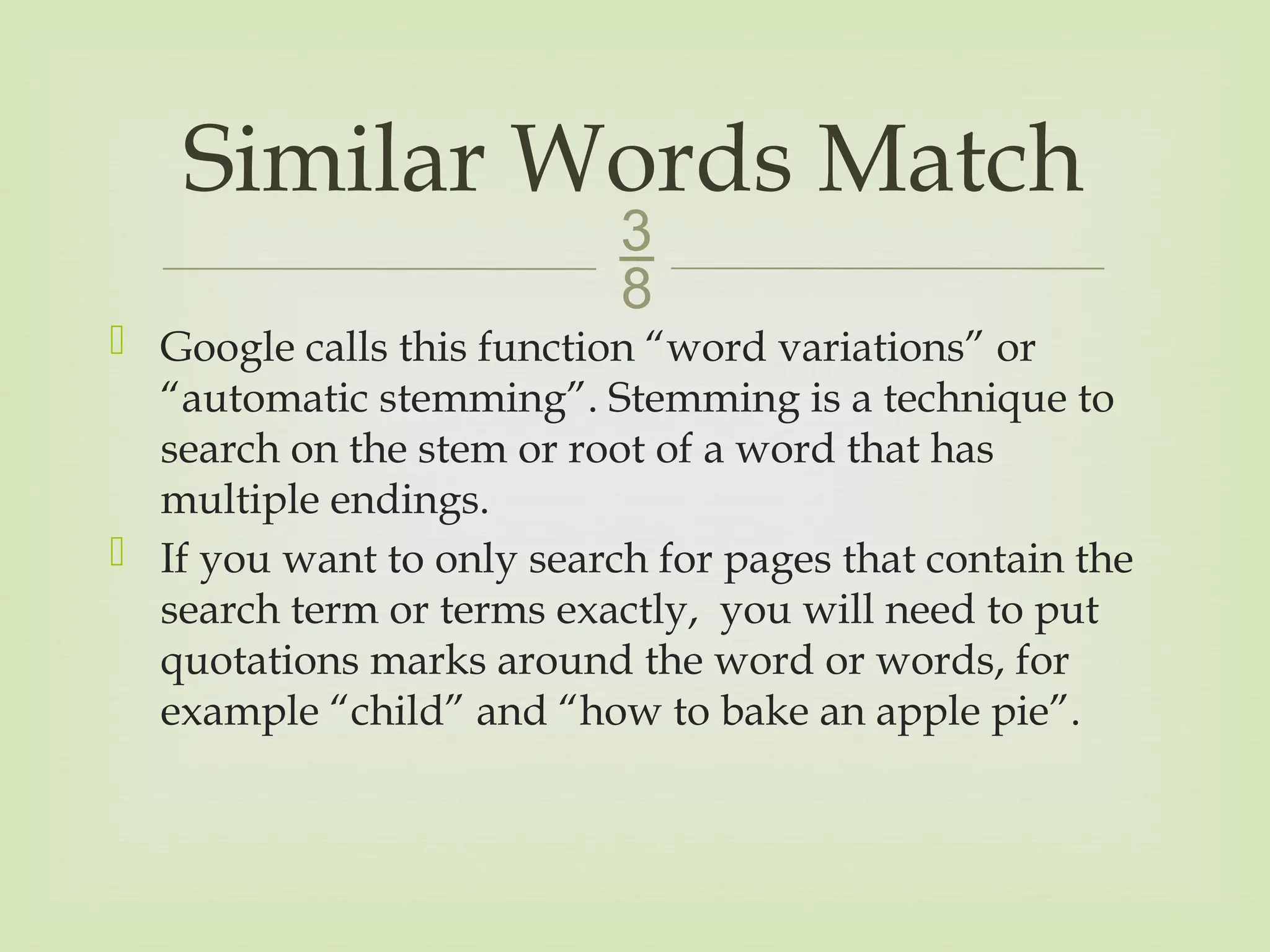 
 Google calls this function “word variations” or
“automatic stemming”. Stemming is a technique to
search on the stem or root of a word that has
multiple endings.
 If you want to only search for pages that contain the
search term or terms exactly, you will need to put
quotations marks around the word or words, for
example “child” and “how to bake an apple pie”.
Similar Words Match
 
