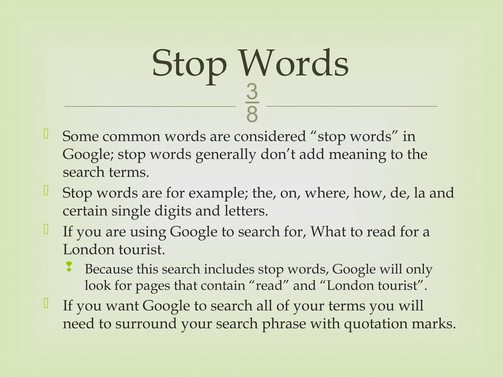 
 Some common words are considered “stop words” in
Google; stop words generally don’t add meaning to the
search terms.
 Stop words are for example; the, on, where, how, de, la and
certain single digits and letters.
 If you are using Google to search for, What to read for a
London tourist.
 Because this search includes stop words, Google will only
look for pages that contain “read” and “London tourist”.
 If you want Google to search all of your terms you will
need to surround your search phrase with quotation marks.
Stop Words
 