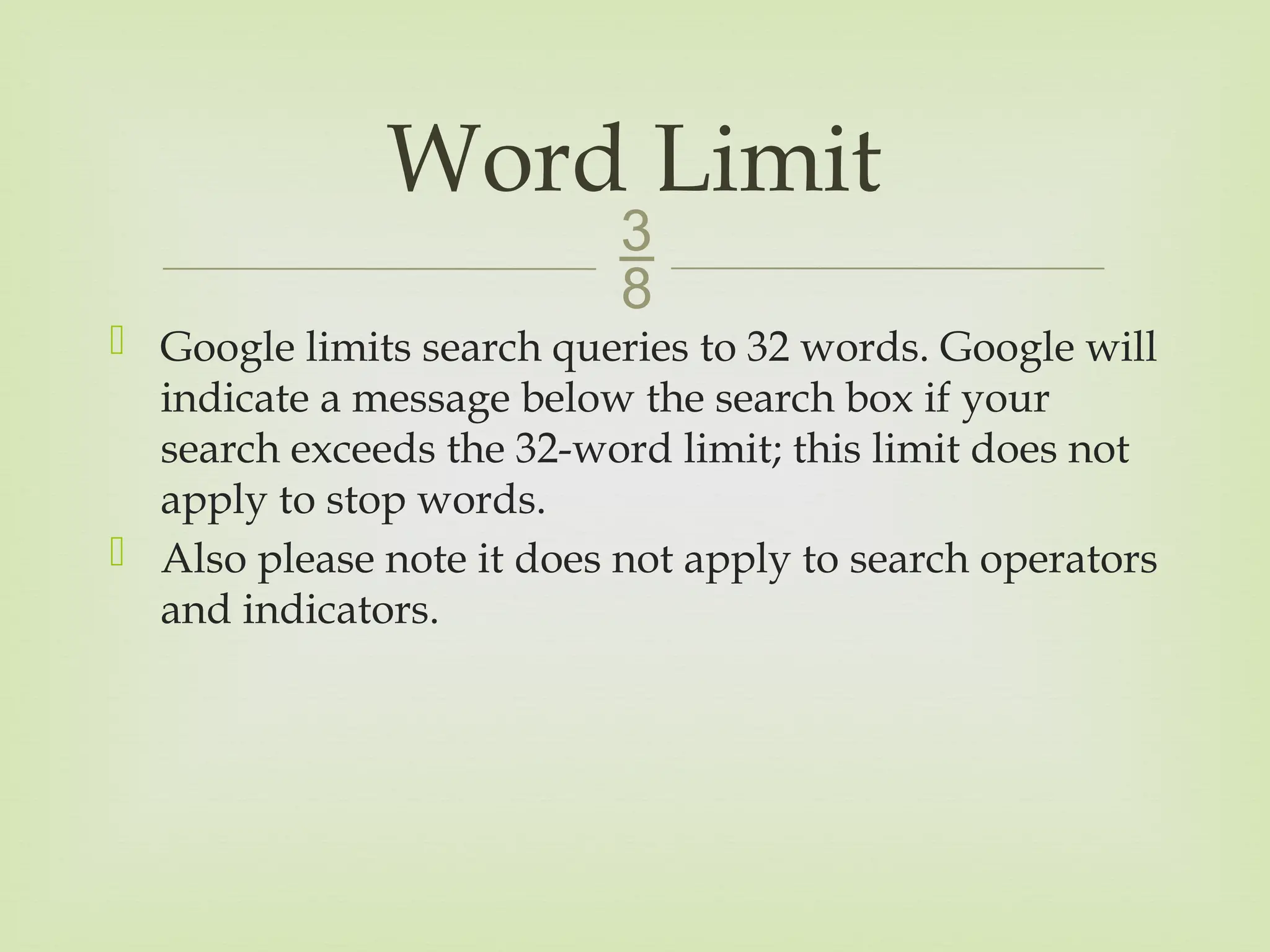 
 Google limits search queries to 32 words. Google will
indicate a message below the search box if your
search exceeds the 32-word limit; this limit does not
apply to stop words.
 Also please note it does not apply to search operators
and indicators.
Word Limit
 