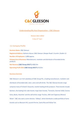 Understanding My Host Organisation – C&C Gleeson
Module SBUS 30050
Friday 22nd
April
|1| Company Profile
Business Name: C&C Gleeson
Registered Address: Bulmers House |C&C Gleeson |Keeper Road | Crumlin |Dublin 12
Number of Employees: 1,000 approx.
Primary Line of Business: Manufacturer, marketer and distributor of branded drinks
products
Net Revenue (C&C Group 2015*): €683.9m
Operating Profit 2015 (C&C Group 2015*): €115m
Business Overview
C&C Gleeson is an Irish subsidiary of C&C Group Plc, a leading manufacturer, marketer and
distributor of branded cider, beer, wine and soft drinks. The C&C Gleeson brands range
comprise many of Ireland’s favourite, market-leading drinks products. These brands include
Bulmers, the leading Irish cider brand; major beer brands; ‘Tennents, Clonmel 1650, Corona
Extra, Becks, Heverlee’ and the soft drinks range ‘Finches, JWV and Tipperary Mineral
Water’. C&C also owns a wine division, ‘Gilbeys’, which distributes a wide portfolio of wine
brands such as Blossom Hill, Laurent Perrier, Santa Rita and Yellow Tail.
 