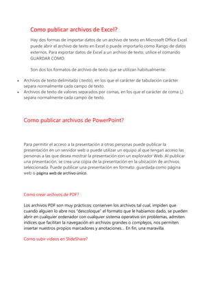 Como publicar archivos de Excel?
Hay dos formas de importar datos de un archivo de texto en Microsoft Office Excel:
puede abrir el archivo de texto en Excel o puede importarlo como Rango de datos
externos. Para exportar datos de Excel a un archivo de texto, utilice el comando
GUARDAR COMO.
Son dos los formatos de archivo de texto que se utilizan habitualmente:
 Archivos de texto delimitado (.texto), en los que el carácter de tabulación carácter
separa normalmente cada campo de texto.
 Archivos de texto de valores separados por comas, en los que el carácter de coma (,)
separa normalmente cada campo de texto.
Como publicar archivos de PowerPoint?
Para permitir el acceso a la presentación a otras personas puede publicar la
presentación en un servidor web o puede utilizar un equipo al que tengan acceso las
personas a las que desea mostrar la presentación con un explorador Web. Al publicar
una presentación, se crea una copia de la presentación en la ubicación de archivos
seleccionada. Puede publicar una presentación en formato .guardada como página
web o página web de archivo único.
Como crear archivos de PDF?
Los archivos PDF son muy prácticos: conserven los archivos tal cual, impiden que
cuando alguien lo abre nos “descoloque” el formato que le habíamos dado, se pueden
abrir en cualquier ordenador con cualquier sistema operativo sin problemas, admiten
índices que facilitan la navegación en archivos grandes o complejos, nos permiten
insertar nuestros propios marcadores y anotaciones… En fin, una maravilla.
Como subir videos en SlideShare?
 