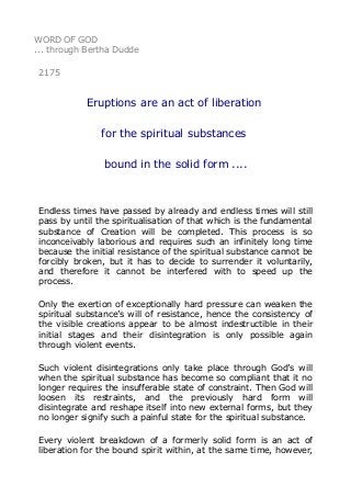 WORD OF GOD
... through Bertha Dudde
2175
Eruptions are an act of liberation
for the spiritual substances
bound in the solid form ....
Endless times have passed by already and endless times will still
pass by until the spiritualisation of that which is the fundamental
substance of Creation will be completed. This process is so
inconceivably laborious and requires such an infinitely long time
because the initial resistance of the spiritual substance cannot be
forcibly broken, but it has to decide to surrender it voluntarily,
and therefore it cannot be interfered with to speed up the
process.
Only the exertion of exceptionally hard pressure can weaken the
spiritual substance’s will of resistance, hence the consistency of
the visible creations appear to be almost indestructible in their
initial stages and their disintegration is only possible again
through violent events.
Such violent disintegrations only take place through God’s will
when the spiritual substance has become so compliant that it no
longer requires the insufferable state of constraint. Then God will
loosen its restraints, and the previously hard form will
disintegrate and reshape itself into new external forms, but they
no longer signify such a painful state for the spiritual substance.
Every violent breakdown of a formerly solid form is an act of
liberation for the bound spirit within, at the same time, however,
 