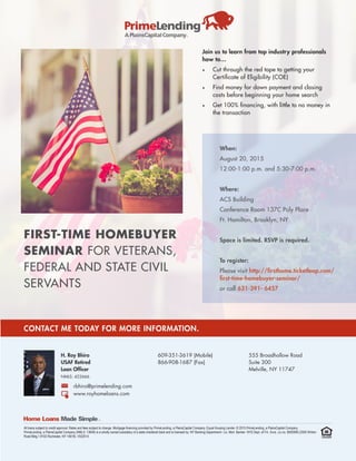 FIRST-TIME HOMEBUYER
SEMINAR FOR VETERANS,
FEDERAL AND STATE CIVIL
SERVANTS
Join us to learn from top industry professionals
how to…
•	 Cut through the red tape to getting your
Certificate of Eligibility (COE)
•	 Find money for down payment and closing
costs before beginning your home search
•	 Get 100% financing, with little to no money in
the transaction
When:
August 20, 2015
12:00-1:00 p.m. and 5:30-7:00 p.m.
Where:
ACS Building
Conference Room 137C Poly Place
Ft. Hamilton, Brooklyn, NY
Space is limited. RSVP is required.
To register:
Please visit http://firsthome.ticketleap.com/
first-time-homebuyer-seminar/
or call 631-391- 6457
All loans subject to credit approval. Rates and fees subject to change. Mortgage financing provided by PrimeLending, a PlainsCapital Company. Equal Housing Lender. © 2015 PrimeLending, a PlainsCapital Company.
PrimeLending, a PlainsCapital Company (NMLS: 13649) is a wholly owned subsidiary of a state-chartered bank and is licensed by: NY Banking Department– Lic. Mort. Banker- NYS Dept. of Fin. Svcs. Lic no. B500999 (2000 Winton
Road Bldg.1 #102 Rochester, NY 14618). V032514.
CONTACT ME TODAY FOR MORE INFORMATION.
H. Roy Bhiro
USAF Retired
Loan Officer
NMLS: 422666
609-351-3619 (Mobile)
866-908-1687 (Fax)
555 Broadhollow Road
Suite 300
Melville, NY 11747
rbhiro@primelending.com
www.royhomeloans.com
 