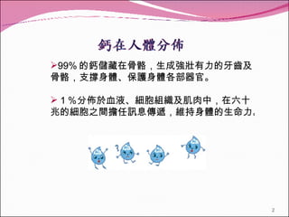 99% 的鈣儲藏在骨骼，生成強壯有力的牙齒及骨骼，支撐身體、保護身體各部器官。 １％分佈於血液、細胞組織及肌肉中，在六十兆的細胞之間擔任訊息傳遞，維持身體的生命力。　 