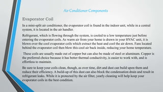 Air Conditioner Components
Evaporator Coil
In a mini-split air conditioner, the evaporator coil is found in the indoor unit, while in a central
system, it is located in the air handler.
Refrigerant, which is flowing through the system, is cooled to a low temperature just before
entering the evaporator coils. As warm air from your home is drawn in your HVAC unit, it is
blown over the cool evaporator coils which extract the heat and cool the air down. Fans located
behind the evaporator coil then blow this cool air back inside, reducing your home temperature.
These coils are usually made out of copper but can also be made of steel or aluminum. Copper is
the preferred choice because it has better thermal conductivity, is easier to work with, and is
effortless to maintain.
Be sure to keep your coils clean, though, as over time, dirt and dust can build upon them and
reduce their efficiency. A build-up of this dust can also block the condensation drain and result in
refrigerant leaks. While it is protected by the air filter, yearly cleaning will help keep your
evaporator coils in the best condition.
 