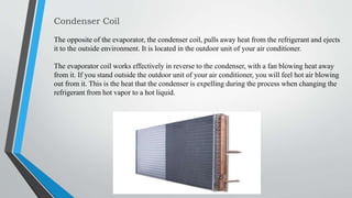 Condenser Coil
The opposite of the evaporator, the condenser coil, pulls away heat from the refrigerant and ejects
it to the outside environment. It is located in the outdoor unit of your air conditioner.
The evaporator coil works effectively in reverse to the condenser, with a fan blowing heat away
from it. If you stand outside the outdoor unit of your air conditioner, you will feel hot air blowing
out from it. This is the heat that the condenser is expelling during the process when changing the
refrigerant from hot vapor to a hot liquid.
 