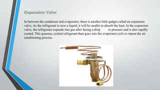 Expansion Valve
In between the condenser and evaporator, there is another little gadget called an expansion
valve. As the refrigerant is now a liquid, it will be unable to absorb the heat. In the expansion
valve, the refrigerant expands into gas after facing a drop in pressure and is also rapidly
cooled. This gaseous, cooled refrigerant then goes into the evaporator coils to repeat the air
conditioning process.
 