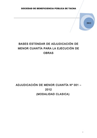 SOCIEDAD DE BENEFICIENCIA PÚBLICA DE TACNA




                                                    2012




 BASES ESTÁNDAR DE ADJUDICACIÓN DE
 MENOR CUANTÍA PARA LA EJECUCIÓN DE
                    OBRAS




ADJUDICACIÓN DE MENOR CUANTÍA Nº 001 –
                     2012
              (MODALIDAD CLASICA)




                                                1
 