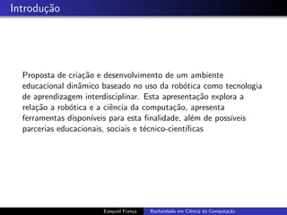 Introdu¸c˜ao
Proposta de cria¸c˜ao e desenvolvimento de um ambiente
educacional dinˆamico baseado no uso da rob´otica como tecnologia
de aprendizagem interdisciplinar. Esta apresenta¸c˜ao explora a
rela¸c˜ao a rob´otica e a ciˆencia da computa¸c˜ao, apresenta
ferramentas dispon´ıveis para esta ﬁnalidade, al´em de poss´ıveis
parcerias educacionais, sociais e t´ecnico-cient´ıﬁcas
Ezequiel Fran¸ca Bacharelado em Ciˆencia da Computa¸c˜ao
 
