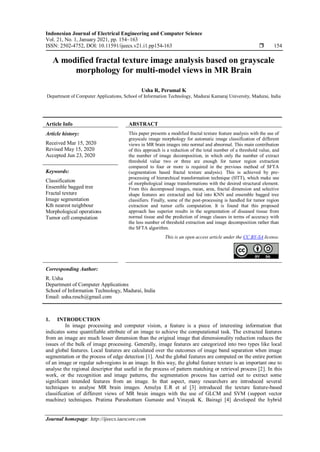 Indonesian Journal of Electrical Engineering and Computer Science
Vol. 21, No. 1, January 2021, pp. 154~163
ISSN: 2502-4752, DOI: 10.11591/ijeecs.v21.i1.pp154-163  154
Journal homepage: http://ijeecs.iaescore.com
A modified fractal texture image analysis based on grayscale
morphology for multi-model views in MR Brain
Usha R, Perumal K
Department of Computer Applications, School of Information Technology, Madurai Kamaraj University, Madurai, India
Article Info ABSTRACT
Article history:
Received Mar 15, 2020
Revised May 15, 2020
Accepted Jun 23, 2020
This paper presents a modified fractal texture feature analysis with the use of
grayscale image morphology for automatic image classification of different
views in MR brain images into normal and abnormal. This main contribution
of this approach is a reduction of the total number of a threshold value, and
the number of image decomposition, in which only the number of extract
threshold value two or three are enough for tumor region extraction
compared to four or more is required in the previous method of SFTA
(segmentation based fractal texture analysis). This is achieved by pre-
processing of hierarchical transformation technique (HTT), which make use
of morphological image transformations with the desired structural element.
From this decomposed images, mean, area, fractal dimension and selective
shape features are extracted and fed into KNN and ensemble bagged tree
classifiers. Finally, some of the post-processing is handled for tumor region
extraction and tumor cells computation. It is found that this proposed
approach has superior results in the segmentation of diseased tissue from
normal tissue and the prediction of image classes in terms of accuracy with
the less number of threshold extraction and image decomposition rather than
the SFTA algorithm.
Keywords:
Classification
Ensemble bagged tree
Fractal texture
Image segmentation
Kth nearest neighbour
Morphological operations
Tumor cell computation
This is an open access article under the CC BY-SA license.
Corresponding Author:
R. Usha
Department of Computer Applications
School of Information Technology, Madurai, India
Email: usha.resch@gmail.com
1. INTRODUCTION
In image processing and computer vision, a feature is a piece of interesting information that
indicates some quantifiable attribute of an image to achieve the computational task. The extracted features
from an image are much lesser dimension than the original image that dimensionality reduction reduces the
issues of the bulk of image processing. Generally, image features are categorized into two types like local
and global features. Local features are calculated over the outcomes of image band separation when image
segmentation or the process of edge detection [1]. And the global features are computed on the entire portion
of an image or regular sub-regions in an image. In this way, the global feature texture is an important one to
analyse the regional descriptor that useful in the process of pattern matching or retrieval process [2]. In this
work, or the recognition and image patterns, the segmentation process has carried out to extract some
significant intended features from an image. In that aspect, many researchers are introduced several
techniques to analyse MR brain images. Amulya E.R et al [3] introduced the texture feature-based
classification of different views of MR brain images with the use of GLCM and SVM (support vector
machine) techniques. Pratima Purushottam Gumaste and Vinayak K. Bairagi [4] developed the hybrid
 