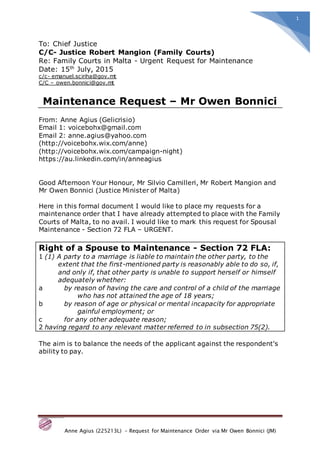 Anne Agius (225213L) – Request for Maintenance Order via Mr Owen Bonnici (JM)
1
To: Chief Justice
C/C- Justice Robert Mangion (Family Courts)
Re: Family Courts in Malta - Urgent Request for Maintenance
Date: 15th
July, 2015
c/c- emanuel.sciriha@gov.mt
C/C – owen.bonnici@gov.mt
Maintenance Request – Mr Owen Bonnici
From: Anne Agius (Gelicrisio)
Email 1: voicebohx@gmail.com
Email 2: anne.agius@yahoo.com
(http://voicebohx.wix.com/anne)
(http://voicebohx.wix.com/campaign-night)
https://au.linkedin.com/in/anneagius
Good Afternoon Your Honour, Mr Silvio Camilleri, Mr Robert Mangion and
Mr Owen Bonnici (Justice Minister of Malta)
Here in this formal document I would like to place my requests for a
maintenance order that I have already attempted to place with the Family
Courts of Malta, to no avail. I would like to mark this request for Spousal
Maintenance - Section 72 FLA – URGENT.
Right of a Spouse to Maintenance - Section 72 FLA:
1 (1) A party to a marriage is liable to maintain the other party, to the
extent that the first-mentioned party is reasonably able to do so, if,
and only if, that other party is unable to support herself or himself
adequately whether:
a by reason of having the care and control of a child of the marriage
who has not attained the age of 18 years;
b by reason of age or physical or mental incapacity for appropriate
gainful employment; or
c for any other adequate reason;
2 having regard to any relevant matter referred to in subsection 75(2).
The aim is to balance the needs of the applicant against the respondent's
ability to pay.
 