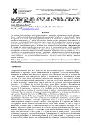 1 
LA ECUACIÓN DEL CALOR DE FOURIER: RESOLUCIÓN MEDIANTE MÉTODOS DE ANÁLISIS EN VARIABLE REAL Y EN VARIABLE COMPLEJA María del Carmen Ibarraa * aFacultad de Ingeniería, UNaM; J. M. Rosas 325, CP 3360, Oberá, Misiones. 
*03755-422170, ibarra@fio.unam.edu.ar Resumen Esta presentación forma parte del proyecto de investigación: “Matemática Aplicada para Carreras de Ingeniería – Diseño e Implementación de Propuestas Didácticas Contextualizadas” actualmente en desarrollo en la Facultad de Ingeniería de la UNaM, cuyo objetivo principal consiste en la elaboración de material didáctico para el abordaje de una Matemática en Contexto para Ingeniería, donde se asocia la disciplina con áreas específicas de la carrera a través de problemas interdisciplinarios, de manera que el estudiante logre apreciar la inserción transversal de la Matemática en su carrera, así como su potencial para el planteo y resolución de modelos analíticos que representen situaciones y/o problemas reales. En esta ocasión se presenta La Ecuación del Calor de Fourier, que analiza la transferencia de calor en el interior de cuerpos sólidos y cuyo modelo matemático consiste en una Ecuación Diferencial Parcial de segundo orden, que puede ser resuelta por métodos del Análisis Real y también del Análisis Complejo; desde ambas perspectivas se presenta el tema. La Ecuación del Calor es especialmente rica en aplicaciones de la física – matemática y además su contexto histórico es sumamente interesante, pues permite al estudiante apreciar la forma en que se fueron construyendo los cimientos de la Teoría Analítica del Calor y cómo destacados matemáticos y físicos de la época (Siglos XVIII y XIX) fueron haciendo sus aportes. Palabras clave: Matemática en Contexto, Ingeniería, Ecuaciones Diferenciales Parciales, Ecuación del Calor, Series de Fourier. Introducción Esta presentación forma parte de la producción del Proyecto de Investigación “Matemática Aplicada para Carreras de Ingeniería – Diseño e Implementación de Propuestas Didácticas Contextualizadas”, actualmente en desarrollo en la Facultad de Ingeniería de la Universidad Nacional de Misiones (FI- UNaM). El proyecto tiene como principal objetivo el análisis del rol de la Matemática en el mapa curricular de la carrera (en las especialidades Electromecánica, Electrónica, Civil, Industrial y afines), su vinculación con las demás áreas y su inserción en contextos específicos de la Ingeniería; desde aquí se propone el diseño y elaboración de material didáctico que contemple modelos matemáticos de situaciones y/o problemas de distintas disciplinas– como Física, Mecánica, Termodinámica, Electrónica –, así mediante el planteo y resolución de dichos modelos, el estudiante podrá apreciar la inserción de la matemática en su carrera y la vinculación con las áreas específicas de su futura profesión; también se considera de suma importancia el análisis e interpretación de las soluciones encontradas. De esta manera a través de problemas interdisciplinarios se pretende que el estudiante logre apreciar el carácter transversal de la Matemática en el contexto de la Ingeniería. 
La Matemática es uno de los ejes principales de la formación del Ciclo Básico en carreras de Ingeniería y los estudiantes están ávidos de “aplicar” los conocimientos matemáticos adquiridos en los primeros tramos de la carrera a situaciones y/o problemas reales, es así que la disciplina despliega su verdadero potencial cuando se la presenta vinculada a áreas específicas de la Ingeniería. En cambio si las asignaturas del área matemática se dictan aisladas de las demás materias, se corre el riesgo de decepcionar al alumno, quien la considerará un obstáculo que debe sobrepasar, para llegar al Ciclo Superior, donde recién podrá abordar temas de su interés; para que esta situación no tenga lugar es necesario presentar una Matemática en Contexto, donde además del indiscutido carácter formativo y analítico intrínseco de esta ciencia, se deje en evidencia su potencial para el planteo y resolución de problemas y/o situaciones propias de la Ingeniería. Desde este punto de vista la presente investigación se plantea desde la Cátedra de Matemática Aplicada de la FI-UNaM, ubicada en el cuarto semestre de la carrera, allí se reciben alumnos que ya han cursado las asignaturas básicas de Matemática, como  