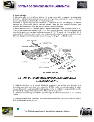 53
Tec. En Mecánica Automotriz Manuel Alberto Bautista Valiente
El sistema hidráulico
El sistema hidráulico es el corazón del sistema. Esta pasa presiones a los embragues y las bandas para
accionarlas y debe hacerlo con precisión. Los sensores de temperatura, presión, contra presión y velocidad
tienen que mandar las señales correctas en el momento preciso.
Mostramos el esquema típico de una transmisión. El aceite tiene que ser bien “delgado”, sin aditivos
agresivos que formen capas químicas sobre los sensores. Debe que tener bastante detergente para
mantener el sistema libre del barniz que evite el trabajo eficiente de las válvulas.
El nivel de aceite es crítico. Para revisarlo hay que calentar la transmisión y medir siempre en Neutro o “P”.
El exceso de aceite es tan perjudicial como la escasez. En el gráfico podemos ver el efecto de la temperatura
en el nivel de aceite, este muestra el nivel de aceite desde 70° F (21° C) cuando está “frío”, y 180° F (82° C)
en operación. Si medimos el aceite en frío o una temperatura intermediaria, tenemos que considerar esta
diferencia. Cualquier diferencia causará la formación de espuma, desgaste y pérdida de fuerza.
SISTEMA DE TRANSMISIÓN AUTOMÁTICA CONTROLADA
ELECTRÓNICAMENTE
El modulo de control del tren de potencia (PCM) es la computadora que funciona como el cerebro de la
transmisión automática controlada electrónicamente. El PCM recibe entradas electrónicas de varios
sensores del vehículo y procesa esta información para determinar las condiciones de operación del vehículo.
Dependiendo de estas condiciones de operación el PCM controla lo siguiente:
1) Los cambios ascendentes y descendentes operando un par de solenoides de cambios en una secuencia
ON/OFF.
2) La calidad de cambio de la transmisión, controlando electrónicamente al solenoide de control de presión.
(PCS) el cual ajusta la presión de línea.
 