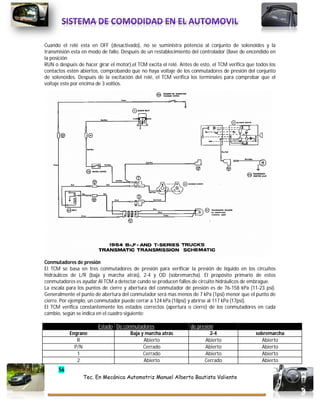 56
Tec. En Mecánica Automotriz Manuel Alberto Bautista Valiente
Cuando el relé esta en OFF (desactivado), no se suministra potencia al conjunto de solenoides y la
transmisión esta en modo de fallo. Después de un restablecimiento del controlador (llave de encendido en
la posición
RUN o después de hacer girar el motor),el TCM excita el relé. Antes de esto, el TCM verifica que todos los
contactos estén abiertos, comprobando que no haya voltaje de los conmutadores de presión del conjunto
de solenoides. Después de la excitación del relé, el TCM verifica los terminales para comprobar que el
voltaje este por encima de 3 voltios.
Conmutadores de presión
El TCM se basa en tres conmutadores de presión para verificar la presión de líquido en los circuitos
hidráulicos de L/R (baja y marcha atrás), 2-4 y OD (sobremarcha). El propósito primario de estos
conmutadores es ayudar Al TCM a detectar cundo se producen fallos de circuito hidráulicos de embrague.
La escala para los puntos de cierre y abertura del conmutador de presión es de 76-158 kPa (11-23 psi).
Generalmente el punto de abertura del conmutador será mas menos de 7 kPa (1psi) menor que el punto de
cierre. Por ejemplo, un conmutador puede cerrar a 124 kPa (18psi) y abrirse al 117 kPa (17psi).
El TCM verifica constantemente los estados correctos (apertura o cierre) de los conmutadores en cada
cambio, según se indica en el cuadro siguiente:
Estado De conmutadores de presión
Engrane Baja y marcha atrás 2-4 sobremarcha
R Abierto Abierto Abierto
P/N Cerrado Abierto Abierto
1 Cerrado Abierto Abierto
2 Abierto Cerrado Abierto
 