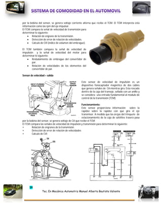 59
Tec. En Mecánica Automotriz Manuel Alberto Bautista Valiente
por la bobina del sensor, se genera voltaje corriente alterna que recibe el TCM. El TCM interpreta esta
información como las rpm del eje impulsor.
El TCM compara la señal de velocidad de transmisión para
determinar lo siguiente:
 Relación de engrane de la transmisión.
 Detección de error de relación de velocidades.
 Calculo de CVI (índice de volumen del embrague).
El TCM también compara la señal de velocidad de
impulsión y la señal de velocidad del motor para
determinar lo siguiente:
 Resbalamiento de embrague del convertidor de
par.
 Relación de velocidades de los elementos del
convertidor de par.
Sensor de velocidad – salida
Este sensor de velocidad de impulsión es un
dispositivo fonocaptador magnético de dos cables
que genera señales de CA mientras gira. Esta roscado
dentro de la caja del transeje, sellado con un anillo y
se considera una entrada fundamental al modulo de
control de la transmisión (TCM)
Funcionamiento:
Este sensor proporciona información sobre la
rapidez sobre la rapidez con que gira el eje
transmisor. A medida que las orejas del trinquete de
estacionamiento de la caja de satélites trasera pasa
por la bobina del sensor, se genera voltaje de CA que recibe el TCM
El TCM compara las señales de velocidad de impulsión y transmisión para determinar lo siguiente:
• Relación de engranes de la transmisión.
• Detección de error de relación de velocidades
• Calculo de CVI
 