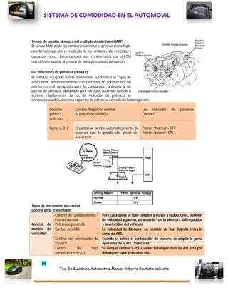 61
Tec. En Mecánica Automotriz Manuel Alberto Bautista Valiente
Sensor de presión absoluta del múltiple de admisión (MAP)
El sensor MAP mide los cambios relativos a la presión de múltiple
de admisión que son el resultado de los cambios en la velocidad y
carga del motor, Estos cambios son monitoreados por el PCM
con el fin de ajustar la presión de línea y secuencia de cambio.
Luz indicadora de potencia (POWER)
El vehículo equipado con la transmisión automática es capas de
seleccionar automáticamente dos patrones de conducción; un
patrón normal apropiado para la conducción ordinaria y un
patrón de potencia, apropiado para conducir subiendo cuestas o
acelerar rápidamente. La luz de indicador de potencia se
enciende cuando selecciona el patrón de potencia. Consulte la tabla siguiente:
Posición
palanca
selectora
Cambio del patrón normal
Al patrón de potencia
Luz indicador de potencia
ON/OFF
Gama d, 3, 2 El patrón se cambia automáticamente de
acuerdo con la pisada del pedal del
acelerador
Patron “Normal”: OFF
Patron “power”: ON
Tipos de mecanismo de control
Control de la transmisión:
Control de
cambio de
velocidad.
Control de cambio norma ·
Patrón normal ·
Patrón de potencia
Para cada gama se fijan cambios a mayor y reducciones, posición
de velocidad y patrón, de acuerdo con la abertura del regulador
y la velocidad del vehículo.
Control con ABS La velocidad de bloquea en posición de 3ra. Cuando entra la
señal de ABS.
Control con controlador de
crucero
Cuando se activa el controlador de crucero, se amplia la gama
operativa de la 4ta. Velocidad.
Control de baja
temperatura de ATF
Se evita el cambio a 4ta. Cuando la temperatura de ATF está por
debajo del valor prestablecido.
 