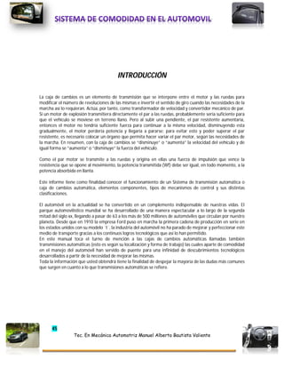 45
Tec. En Mecánica Automotriz Manuel Alberto Bautista Valiente
INTRODUCCIÓN
La caja de cambios es un elemento de transmisión que se interpone entre el motor y las ruedas para
modificar el número de revoluciones de las mismas e invertir el sentido de giro cuando las necesidades de la
marcha así lo requieran. Actúa, por tanto, como transformador de velocidad y convertidor mecánico de par.
Si un motor de explosión transmitiera directamente el par a las ruedas, probablemente sería suficiente para
que el vehículo se moviese en terreno llano. Pero al subir una pendiente, el par resistente aumentaría,
entonces el motor no tendría suficiente fuerza para continuar a la misma velocidad, disminuyendo esta
gradualmente, el motor perdería potencia y llegaría a pararse; para evitar esto y poder superar el par
resistente, es necesario colocar un órgano que permita hacer variar el par motor, según las necesidades de
la marcha. En resumen, con la caja de cambios se “disminuye” o “aumenta” la velocidad del vehículo y de
igual forma se “aumenta” o “disminuye” la fuerza del vehículo.
Como el par motor se transmite a las ruedas y origina en ellas una fuerza de impulsión que vence la
resistencia que se opone al movimiento, la potencia transmitida (Wf) debe ser igual, en todo momento, a la
potencia absorbida en llanta.
Este informe tiene como finalidad conocer el funcionamiento de un Sistema de transmisión automática o
caja de cambios automática, elementos componentes, tipos de mecanismos de control y sus distintas
clasificaciones.
El automóvil en la actualidad se ha convertido en un complemento indispensable de nuestras vidas. El
parque automovilístico mundial se ha desarrollado de una manera espectacular a lo largo de la segunda
mitad del siglo xx, llegando a pasar de 63 a los más de 500 millones de automóviles que circulan por nuestro
planeta. Desde que en 1910 la empresa Ford puso en marcha la primera cadena de producción en serie en
los estados unidos con su modelo ¨t¨, la industria del automóvil no ha parado de mejorar y perfeccionar este
medio de transporte gracias a los continuos logros tecnológicos que así lo han permitido.
En este manual toca el turno de mención a las cajas de cambios automáticas llamadas también
transmisiones automáticas (esto es según su localización y forma de trabajo) las cuales aparte de comodidad
en el manejo del automóvil han servido de puente para una infinidad de descubrimientos tecnológicos
desarrollados a partir de la necesidad de mejorar las mismas.
Toda la información que usted obtendrá tiene la finalidad de despejar la mayoría de las dudas más comunes
que surgen en cuanto a lo que transmisiones automáticas se refiere.
 