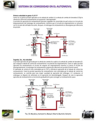 64
Tec. En Mecánica Automotriz Manuel Alberto Bautista Valiente
Primera velocidad en gamas N, R Y P
Como no se genera presión operativa en la válvula de cambio A, la válvula de cambio de lanzadera D fija la
válvula de control de enclavamiento en la posición “desengranada”.
La presión de operación de enclavamiento (presión regulador de convertidor de par) actúa en el circuito de
desgranamiento del embrague de enclavamiento, mientras que el circuito de engranamiento se comunica
con el circuito del enfriador de aceite. Así pues, el embrague de enclavamiento se desengrana por diferencia
de presión.
Segunda, 3ra., 4ta velocidad
La presión operativa de generada por la válvula de cambio A se aplica a la válvula de cambio de lanzadera D,
que empuja la válvula de control de enclavamiento a la posición de engranamiento. Como se aplica presión
operativa de enclavamiento al circuito de engrane de engranamiento mientras se drena el circuito de
desengranamiento, el embrague de enclavamiento engrana por diferencia de presión (Control suave).
El solenoide de servicio B esta controlado por la TCU y controla la operación de la válvula de control de
enclavamiento. Como la presión operativa de enclavamiento esta controlada por la válvula de control de
enclavamiento, se controla para una mayor suavidad de operación del embrague. A l enclavarse, el
embrague se dispone de antemano en la operación de desembriagado. Después de esto la operación
operativa de enclavamiento se incrementa gradualmente para conseguir un enclavamiento suave.
 