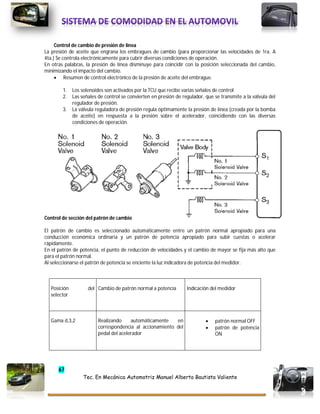 67
Tec. En Mecánica Automotriz Manuel Alberto Bautista Valiente
Control de cambio de presión de línea
La presión de aceite que engrana los embragues de cambio (para proporcionar las velocidades de 1ra. A
4ta.) Se controla electrónicamente para cubrir diversas condiciones de operación.
En otras palabras, la presión de línea disminuye para coincidir con la posición seleccionada del cambio,
minimizando el impacto del cambio.
 Resumen de control electrónico de la presión de aceite del embrague.
1. Los solenoides son activados por la TCU que recibe varias señales de control
2. Las señales de control se convierten en presión de regulador, que se transmite a la válvula del
regulador de presión.
3. La válvula reguladora de presión regula óptimamente la presión de línea (creada por la bomba
de aceite) en respuesta a la presión sobre el acelerador, coincidiendo con las diversas
condiciones de operación.
Control de sección del patrón de cambio
El patrón de cambio es seleccionado automáticamente entre un patrón normal apropiado para una
conducción económica ordinaria y un patrón de potencia apropiado para subir cuestas o acelerar
rápidamente.
En el patrón de potencia, el punto de reducción de velocidades y el cambio de mayor se fija más alto que
para el patrón normal.
Al seleccionarse el patrón de potencia se enciente la luz indicadora de potencia del medidor.
Posición del
selector
Cambio de patrón normal a potencia Indicación del medidor
Gama d,3,2 Realizando automáticamente en
correspondencia al accionamiento del
pedal del acelerador
 patrón normal OFF
 patrón de potencia
ON
 