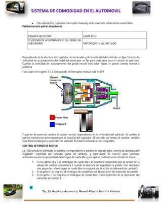 68
Tec. En Mecánica Automotriz Manuel Alberto Bautista Valiente
 Esto solo ocurre cuando el interruptor manual y el de economía están ambos conectados.
Patrón normal a patrón de potencia:
PALANCA SELECTORA GAMA D,3,2
VELOCIDAD DE ACCIONAMIENTO DEL PEDAL DEL
ACELERADOR MAYOR QUE EL VALOR FIJADO
Dependiendo de la abertura del regulador del acelerador y de la velocidad del vehículo, se fijan 16 áreas La
velocidad de accionamiento del pedal del acelerador se fija para cada área para el cambio de patrones.
Cuando la velocidad de accionamiento del pedal excede este valor fijado, el patrón cambia normal a
potencia.
Esto ocurre en la gama 3 ò 2, solo cuando el interruptor manual esta en OFF
El patrón de potencia cambia al patrón normal, dependiendo de la velocidad del vehículo. El cambio al
patrón normal esta determinado por la posición del regulador. El intervalo de tiempo al cambiar también
esta determinado por la velocidad del vehículo. El máximo intervalo es de 3 segundos.
CONTROL DE FRENO DE MOTOR
La TCU controla el solenoide de cambio correspondiente a señales de entrada tales como la de aberturas del
regulador, velocidad del vehículo, gama de cambios, y controlador de crucero para controlar
automáticamente la operación del embrague de ruede libre para aplicar positivamente el freno de motor.
1. En las gamas d y 3 el embrague de rueda libre se mantiene inoperante por la acción de la
válvula de cambio la lanzadera S cuando la abertura del regulador es grande. Con aberturas
más pequeñas, el embrague de rueda libre se engrana por la acción de solenoide de cambio 3.
2. En la gama 2, se engrana el embrague de rueda libre por la operación del solenoide de cambio
3. En la gama 1, se engrana el embrague de rueda libre respectivamente de la operación del
solenoide de cambio 3.
 