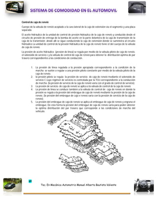 69
Tec. En Mecánica Automotriz Manuel Alberto Bautista Valiente
Control de caja de renvió
Cuerpo de la válvula de renvió acoplado a la cara lateral de la caja de extensión vía el segmento y una placa
separada.
El aceite hidráulico de la unidad de control de presión hidráulica de la caja de renvió y conducido desde el
circuito de presión de entrega de la bomba de aceite en la parte delantera de la caja de transmisión de la
caja de la transmisión .desde allí se sigue conduciendo la caja de extensión donde se suministra al circuito
hidráulico La unidad de control de la presión hidráulica de la caja de renvió tiene el del cuerpo de la válvula
de caja de renvió.
La presión de aceite hidráulico (presión de línea) se regula por medio de la válvula piloto de caja de renvió,
el solenoide de servicio c y la válvula de control de caja de renvió para obtener la distribución optima de par
trasero correspondientes a las condiciones de conducción.
1. La presión de línea regulada a la presión apropiada correspondiente a la condición de la
marcha se vuelve a regular a una presión piloto constante por medio de la válvula piloto de la
caja de renvío.
2. la presión piloto se regula la presión de servicio de caja de renvió mediante el solenoide de
servicio C cuyo régimen de servicio es controlada por la TCU correspondiente a la conducción
de marcha. (la presión de servicio de la caja de renvió varia con el grado de control de servicio).
3. La presión de servicio de caja de renvió se aplica a la válvula de control de la caja de renvió.
4. La presión de línea se conduce también a la válvula de control de caja de renvío en donde la
presión se regula a la presión del embrague de caja de renvió mediante la presión de la caja de
renvío. (la presión del embrague de caja e renvío varia con la presión de servicio de la caja de
renvío).
5. La presión del embrague de caja de renvío se aplica al embrague de caja de renvío y engrana el
embrague. De esta forma la presión del embragué de caja de renvío varia para poder obtener
la optima distribución del par trasero que corresponde a las condiciones de marcha del
vehículo.
 