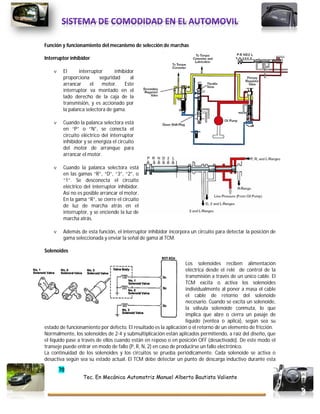 70
Tec. En Mecánica Automotriz Manuel Alberto Bautista Valiente
Función y funcionamiento del mecanismo de selección de marchas
Interruptor inhibidor
 El interruptor inhibidor
proporciona seguridad al
arrancar el motor. Este
interruptor va montado en el
lado derecho de la caja de la
transmisión, y es accionado por
la palanca selectora de gama.
 Cuando la palanca selectora está
en “P” o “N”, se conecta el
circuito eléctrico del interruptor
inhibidor y se energiza el circuito
del motor de arranque para
arrancar el motor.
 Cuando la palanca selectora está
en las gamas “R”, “D”, “3”, “2”, o
“1”. Se desconecta el circuito
eléctrico del interruptor inhibidor.
Así no es posible arrancar el motor.
En la gama “R”, se cierre el circuito
de luz de marcha atrás en el
interruptor, y se enciende la luz de
marcha atrás.
 Además de esta función, el interruptor inhibidor incorpora un circuito para detectar la posición de
gama seleccionada y enviar la señal de gama al TCM.
Solenoides
Los solenoides reciben alimentación
eléctrica desde el relé de control de la
transmisión a través de un único cable. El
TCM excita o activa los solenoides
individualmente al poner a masa el cable
el cable de retorno del solenoide
necesario. Cuando se excita un solenoide,
la válvula solenoide conmuta, lo que
implica que abre o cierra un pasaje de
liquido (ventea o aplica), según sea su
estado de funcionamiento por defecto. El resultado es la aplicación o el retorno de un elemento de fricción.
Normalmente, los solenoides de 2-4 y submultiplicación están aplicados permitiendo, a raíz del diseño, que
el líquido pase a través de ellos cuando están en reposo o en posición OFF (desactivado). De este modo el
transeje puede entrar en modo de fallo (P, R, N, 2) en caso de producirse un fallo electrónico.
La continuidad de los solenoides y los circuitos se prueba periódicamente. Cada solenoide se activa o
desactiva según sea su estado actual. El TCM debe detectar un punto de descarga inductivo durante esta
 