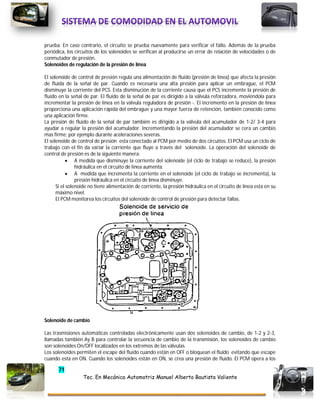 71
Tec. En Mecánica Automotriz Manuel Alberto Bautista Valiente
prueba. En caso contrario, el circuito se prueba nuevamente para verificar el fallo. Además de la prueba
periódica, los circuitos de los solenoides se verifican al producirse un error de relación de velocidades o de
conmutador de presión.
Solenoides de regulación de la presión de línea
El solenoide de control de presión regula una alimentación de fluido (presión de línea) que afecta la presión
de fluida de la señal de par. Cuando es necesaria una alta presión para aplicar un embrague, el PCM
disminuye la corriente del PCS. Esta disminución de la corriente causa que el PCS incremente la presión de
fluido en la señal de par. El fluido de la señal de par es dirigido a la válvula reforzadora, moviéndola para
incrementar la presión de línea en la válvula reguladora de presión -. El incremento en la presión de línea
proporciona una aplicación rápida del embrague y una mayor fuerza de retención, también conocido como
una aplicación firme.
La presión de fluido de la señal de par también es dirigido a la válvula del acumulador de 1-2/ 3-4 para
ayudar a regular la presión del acumulador. Incrementando la presión del acumulador se cera un cambio
mas firme; por ejemplo durante aceleraciones severas.
El solenoide de control de presión esta conectado al PCM por medio de dos circuitos. El PCM usa un ciclo de
trabajo con el fin da variar la corriente que fluye a través del solenoide. La operación del solenoide de
control de presión es de la siguiente manera:
 A medida que disminuye la corriente del solenoide (el ciclo de trabajo se reduce), la presión
hidráulica en el circuito de línea aumenta.
 A medida que incrementa la corriente en el solenoide (el ciclo de trabajo se incrementa), la
presión hidráulica en el circuito de línea disminuye.
Si el solenoide no tiene alimentación de corriente, la presión hidráulica en el circuito de línea esta en su
máximo nivel.
El PCM monitorea los circuitos del solenoide de control de presión para detectar fallas.
Solenoide de cambio
Las trasmisiones automáticas controladas electrónicamente usan dos solenoides de cambio, de 1-2 y 2-3,
llamadas también Ay B para controlar la secuencia de cambio de la transmisión, los solenoides de cambio
son solenoides On/OFF localizados en los extremos de las válvulas.
Los solenoides permiten el escape del fluido cuando están en OFF o bloquean el fluido evitando que escape
cuando esta en ON. Cuando los solenoides están en ON, se crea una presión de fluido. El PCM opera a los
 
