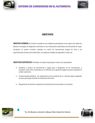 46
Tec. En Mecánica Automotriz Manuel Alberto Bautista Valiente
OBJETIVOS
OBJETIVO GENERAL: Al concluir el estudio de este módulo los participantes serán capaces de realizar las
distintas estrategias de Diagnostico Electrónico en las transmisiones Automáticas del Automóvil de mayor
circulación en nuestro territorio, tomando en cuenta las características propias de estas y las
especificaciones técnicas de los fabricantes, sin olvidar las medidas de seguridad en cada caso.
OBJETIVOS ESPECÍFICOS: AI finalizar el modulo el participante estará en la capacidad de:
 Identificar y conocer las herramientas y equipo para el diagnóstico de las Transmisiones, y
considerar como están constituidas en el vehículo con la ayuda del equipo necesario empleado en
el taller automotriz.
 El alumno podrá identificar, los componentes de la transmisión de un vehículo según lo adquirido
en clases para poder describir la constitución del mismo.
 Diagnosticara los distintos componentes electrónicos de la transmisión en el vehículo.
 