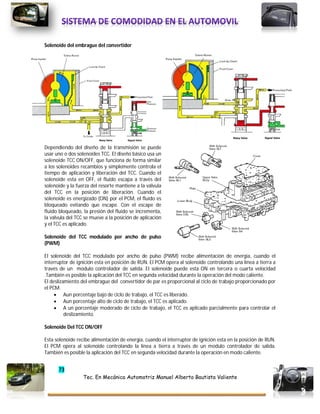 73
Tec. En Mecánica Automotriz Manuel Alberto Bautista Valiente
Solenoide del embrague del convertidor
Dependiendo del diseño de la transmisión se puede
usar uno o dos solenoides TCC. El diseño básico usa un
solenoide TCC ON/OFF, que funciona de forma similar
a los solenoides recambios y simplemente controla el
tiempo de aplicación y liberación del TCC. Cuando el
solenoide esta en OFF, el fluido escapa a través del
solenoide y la fuerza del resorte mantiene a la válvula
del TCC en la posición de liberación. Cuando el
solenoide es energizado (ON) por el PCM, el fluido es
bloqueado evitando que escape. Con el escape de
fluido bloqueado, la presión del fluido se incrementa,
la válvula del TCC se mueve a la posición de aplicación
y el TCC es aplicado.
Solenoide del TCC modulado por ancho de pulso
(PWM)
El solenoide del TCC modulado por ancho de pulso (PWM) recibe alimentación de energía, cuando el
interruptor de ignición esta en posición de RUN. El PCM opera al solenoide controlando una línea a tierra a
través de un modulo controlador de salida. El solenoide puede esta ON en tercera o cuarta velocidad
.También es posible la aplicación del TCC en segunda velocidad durante la operación del modo caliente.
El deslizamiento del embrague del convertidor de par es proporcional al ciclo de trabajo proporcionado por
el PCM.
 Aun porcentaje bajo de ciclo de trabajo, el TCC es liberado.
 Aun porcentaje alto de ciclo de trabajo, el TCC es aplicado.
 A un porcentaje moderado de ciclo de trabajo, el TCC es aplicado parcialmente para controlar el
deslizamiento.
Solenoide Del TCC ON/OFF
Esta solenoide recibe alimentación de energía, cuando el interruptor de ignición esta en la posición de RUN.
El PCM opera al solenoide controlando la línea a tierra a través de un modulo controlador de salida.
También es posible la aplicación del TCC en segunda velocidad durante la operación en modo caliente.
 