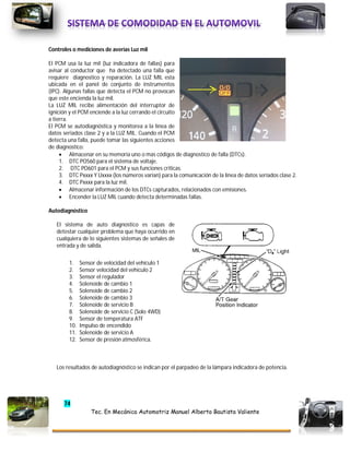 74
Tec. En Mecánica Automotriz Manuel Alberto Bautista Valiente
Controles o mediciones de averías Luz mil
El PCM usa la luz mil (luz indicadora de fallas) para
avisar al conductor que ha detectado una falla que
requiere diagnostico y reparación. La LUZ MIL esta
ubicada en el panel de conjunto de instrumentos
(IPC). Algunas fallas que detecta el PCM no provocan
que este encienda la luz mil.
La LUZ MIL recibe alimentación del interruptor de
ignición y el PCM enciende a la luz cerrando el circuito
a tierra.
El PCM se autodiagnóstica y monitorea a la línea de
datos seriados clase 2 y a la LUZ MIL. Cuando el PCM
detecta una falla, puede tomar las siguientes acciones
de diagnostico:
 Almacenar en su memoria uno o mas códigos de diagnostico de falla (DTCs).
1. DTC PO560 para el sistema de voltaje.
2. DTC PO601 para el PCM y sus funciones criticas.
3. DTC Pxxxx Y Uxxxx (los números varían) para la comunicación de la línea de datos seriados clase 2.
4. DTC Pxxxx para la luz mil.
 Almacenar información de los DTCs capturados, relacionados con emisiones.
 Encender la LUZ MIL cuando detecta determinadas fallas.
Autodiagnóstico
El sistema de auto diagnostico es capas de
detestar cualquier problema que haya ocurrido en
cualquiera de lo siguientes sistemas de señales de
entrada y de salida.
1. Sensor de velocidad del vehículo 1
2. Sensor velocidad del vehículo 2
3. Sensor el regulador
4. Solenoide de cambio 1
5. Solenoide de cambio 2
6. Solenoide de cambio 3
7. Solenoide de servicio B
8. Solenoide de servicio C (Solo 4WD)
9. Sensor de temperatura ATF
10. Impulso de encendido
11. Solenoide de servicio A
12. Sensor de presión atmosférica.
Los resultados de autodiagnóstico se indican por el parpadeo de la lámpara indicadora de potencia.
 