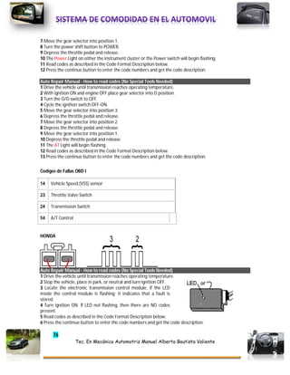 76
Tec. En Mecánica Automotriz Manuel Alberto Bautista Valiente
7 Move the gear selector into position 1.
8 Turn the power shift button to POWER.
9 Depress the throttle pedal and release.
10 The Power Light on either the instrument cluster or the Power switch will begin flashing.
11 Read codes as described in the Code Format Description below.
12 Press the continue button to enter the code numbers and get the code description.
Auto Repair Manual - How to read codes (No Special Tools Needed)
1 Drive the vehicle until transmission reaches operating temperature.
2 With ignition ON and engine OFF place gear selector into D position.
3 Turn the O/D switch to OFF.
4 Cycle the ignition switch OFF-ON.
5 Move the gear selector into position 3.
6 Depress the throttle pedal and release.
7 Move the gear selector into position 2.
8 Depress the throttle pedal and release.
9 Move the gear selector into position 1.
10 Depress the throttle pedal and release.
11 The AT Light will begin flashing.
12 Read codes as described in the Code Format Description below.
13 Press the continue button to enter the code numbers and get the code description.
Codigos de Fallas OBD I
14 Vehicle Speed (VSS) sensor
23 Throttle Valve Switch
24 Transmission Switch
54 A/T Control
HONDA
Auto Repair Manual - How to read codes (No Special Tools Needed)
1 Drive the vehicle until transmission reaches operating temperature.
2 Stop the vehicle, place in park, or neutral and turn ignition OFF.
3 Locate the electronic transmission control module, if the LED
inside the control module is flashing; it indicates that a fault is
stored.
4 Turn ignition ON. If LED not flashing, then there are NO codes
present.
5 Read codes as described in the Code Format Description below.
6 Press the continue button to enter the code numbers and get the code description.
 