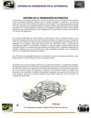 47
Tec. En Mecánica Automotriz Manuel Alberto Bautista Valiente
HISTORIA DE LA TRANSMISION AUTOMATICA
El desarrollo de la transmisión automática se remonta a los primeros años de la década de 1930, aunque la
primera transmisión automática verdadera (que no necesita embrague) no apareció en las líneas de
producción sino hasta 1939. Su historia se origina en el Ford modelo T, cuyo engranaje planetario operaba
con el pie, tomo parte en la impulsión de Mas de 15 millones unidades que salieron de la línea de montaje
entre1908 y 1927. También ayudaron los logros de otras compañías: el trabajo de Chrysler sobre impulsión
hidráulica y el desarrollo del sistema de control hidráulico por General Motors, así como su convertidor de
Par como los más significativos.
Fue la división Hidra-Matic de General Motors, anteriormente la Detroit Transmisión división, la que
inicialmente completo la primera transmisión totalmente automática en modelos de línea, en Octubre de
1939, seis meses después de haberse formado esa división. Sus transmisiones fueron fabricadas para los
Oldsmobile. Un ano después, Hidra-Matic producía unas 220 transmisiones diarias, y comenzaron los
embarques para Cadillac. Las transmisiones automáticas se usaron en algunos vehículos militares durante
los anos de la guerra, y su continuo desarrollo condujo al convertidor de Par, un ingenioso acoplamiento de
impulsión, hidráulico, que casi no transmitía par a bajas velocidades del vehículo, pero a velocidad de
crucero era un acoplamiento hidráulico muy eficiente.
Para 1950, todos los principales fabricantes de automóviles ofrecían transmisiones automáticas, y poco
tiempo después en muchos modelos se ofrecía como equipo estándar.
Así podemos decir que los principales elementos de la transmisión automática –el acoplamiento hidráulico,
los engranajes planetarios y los sistemas de control hidráulico- aparecieron en los últimos años de la década
de 1940. Desde entonces, los ingenieros han cambiado el diseño, aplicación y ubicación de esos elementos,
pero no han hecho cambios de importancia o adiciones a los elementos mismos. Ha habido otros
desarrollos, como el cambio de velocidades controlado por computadora, que apareció en los primeros años
de la década de 1980, pero el cambio automático mismo, desde el punto de vista del conductor, ha
cambiado poco desde 1948.
 