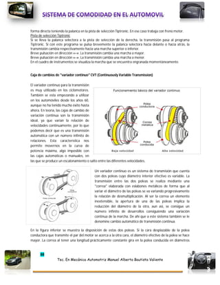 88
Tec. En Mecánica Automotriz Manuel Alberto Bautista Valiente
forma directa teniendo la palanca en la pista de selección Tiptronic. En ese caso trabaja con freno motor.
Pista de selección Tiptronic
Si se lleva la palanca selectora a la pista de selección de la derecha, la transmisión pasa al programa
Tiptronic. Si con este programa se pulsa brevemente la palanca selectora hacia delante o hacia atrás, la
transmisión cambia respectivamente hacia una marcha superior o inferior.
Breve pulsación en dirección «+»: La transmisión cambia una marcha a mayor.
Breve pulsación en dirección «–»: La transmisión cambia una marcha a menor.
En el cuadro de instrumentos se visualiza la marcha que se encuentra engranada momentáneamente.
Caja de cambios de "variador continuo" CVT (Continuously Variable Transmission)
El variador continuo para la transmisión
es muy utilizado en los ciclomotores.
También se esta empezando a utilizar
en los automóviles desde los años 60,
aunque no ha tenido mucho éxito hasta
ahora. En teoría, las cajas de cambio de
variación continua son la transmisión
ideal, ya que varían la relación de
velocidades continuamente, por lo que
podemos decir que es una transmisión
automática con un número infinito de
relaciones. Esta característica nos
permite movernos en la curva de
potencia máxima, algo imposible con
las cajas automáticas o manuales, en
las que se produce un escalonamiento o salto entre las diferentes velocidades.
Un variador continuo es un sistema de transmisión que cuenta
con dos poleas cuyo diámetro interior efectivo es variable. La
transmisión entre las dos poleas se realiza mediante una
"correa" elaborada con eslabones metálicos de forma que al
variar el diámetro de las poleas se va variando progresivamente
la relación de desmultiplicación. Al ser la correa un elemento
inextensible, la apertura de una de las poleas implica la
reducción del diámetro de la otra, aun asi, se consigue un
número infinito de desarrollos consiguiendo una variación
continua de la marcha. De ahí que a este sistema también se le
denomine cambio automático de transmisión continua.
En la figura inferior se muestra la disposición de estas dos poleas. Si la cara desplazable de la polea
conductora que transmite el par del motor se acerca a la otra cara, el diámetro efectivo de la polea se hace
mayor. La correa al tener una longitud prácticamente constante gira en la polea conducida en diámetros
 