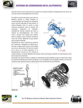 89
Tec. En Mecánica Automotriz Manuel Alberto Bautista Valiente
efectivos menores como consecuencia de la apertura de la polea mediante el desplazamiento de una de sus
caras por lo que la desmultiplicación será menor.
El cambio de anchura de poleas y por tanto de
diámetro efectivo se realiza mediante un
control hidráulico que distribuye la cantidad de
aceite a presión adecuada en cada instante. El
control hidráulico tiene en cuenta en todo
momento parámetros como la posición del
acelerador, condiciones de utilización,
velocidad del vehículo, régimen del motor y
relación de desmultiplicación. Este mismo
aceite a presión sirve además para lubricar
todo el conjunto y para mantener tensada la
correa de arrastre aplicando la justa presión
sobre la polea conducida.
Actualmente la correa, transmite los esfuerzos
por compresión, empujando el eslabón que le
precede, en lugar de por tracción, como trabaja
una correa convencional. Por tanto la tensión
de la correa es un dato importante en el
funcionamiento correcto de este sistema de
cambio continuo. La tensión depende tanto del par motor que hay que transmitir en cada momento como
de la relación de transmisión.
Al principio este tipo de cambio se utilizaba en automóviles de baja cilindrada, ya que la cadena solo resistía
los esfuerzos producidos por motores de bajo par. En la actualidad se han conseguido cadenas o correas más
resistentes, que soportan mejor los valores de par de los automóviles de alta cilindrada.
Multitronic
 