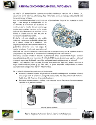 90
Tec. En Mecánica Automotriz Manuel Alberto Bautista Valiente
Se trata de una transmisión CVT (Continuously Variable Transmission) fabricada por la empresa Luk,
actualmente la más elaborada, sofisticada y eficaz del mercado. Audi es la marca que esta utilizando esta
transmisión en sus vehículos.
Audi con su novedosa transmisión ha logrado doblar la frontera de los 15 kgm de par, situándolo en los 30
kgm. La clave principal de esta superación está en
el elemento de transmisión. El Multitronic no
monta una correa metálica sino una cadena, cuya
configuración rompe por completo con las correas
utilizadas hasta el momento. La cadena funciona en
tensión en un baño de aceite entre dos pares de
ruedas cónicas de diámetro variable.
El diseño y el peso reducido de este cambio
reducen el consumo de combustible. Al igual que
en el cambio Tiptronic de 5 velocidades, está
disponible el modo de selección de marcha manual,
pudiéndose seleccionar hasta seis etapas de
marcha simuladas. En el modo automático del
Multitronic que calcula la relación de transmisión óptima con ayuda de un programa de regulación dinámico
(DRP) según la carga del motor, las preferencias del conductor y las condiciones de marcha.
Una ventaja básica del variador en el sistema Multitronic es la amplia relación entre la mayor y la menor
desmultiplicación posible en la transmisión (1: 2,1 hasta 1:12,7) siendo, de este modo, superior a 6, lo cual
representa casi un caso ideal para la transmisión que hasta ahora apenas sobrepasaba un valor de 5.
Gracias a esta característica, por una parte, se puede acelerar de forma deportiva y dinámica, debido a la
mayor desmultiplicación posible y, por otra parte, se puede aprovechar completamente la menor
desmultiplicación para potenciar el ahorro del combustible.
Las características de este cambio permiten un doble manejo:
 Automático. Se ha desarrollado una gestión con cierta capacidad adaptativa. Reconoce la forma de
conducir y el perfil de la carretera, escogiendo los desarrollos más adecuados en cada momento.
Audi lo llama DRP (Programa Dinámico de Regulación).
 Secuencial. Mediante palanca tradicional o con mandos al volante. Para ello se fijan seis posiciones
concretas de las poleas del variador.
 