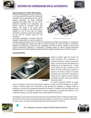 91
Tec. En Mecánica Automotriz Manuel Alberto Bautista Valiente
Caja de Cambios D.S.G. (Direct Shift Gearbox)
El fabricante Volkswagen dio un paso importante
en el desarrollo de los sistemas de transmisión
automática con el lanzamiento de esta caja de
cambios automática de doble embrague
(engranamiento doble, DSG). Se trata de un
dispositivo, heredado de la competición, que
permite cambios de velocidad mucho más
rápidos, más suaves y con menor gasto
energético. Su manejo es una simbiosis de la
facilidad de uso de una caja de cambios
automática secuencial y el placer de conducción
de una caja de cambios manual de seis
relaciones.
Con el DSG, Volkswagen es el primer fabricante
mundial en desarrollar una caja de cambios de
embrague doble producida en serie. Este tipo de transmisiones ya habían sido utilizadas en competición,
pero la incomodidad del cambio (por falta de medios adecuados de control mecánico y electrónico)
impidieron su utilización en coches de serie. Volkswagen encontró la solución; sumados a una serie de
nuevos componentes hidráulicos, se desarrolló la compleja unidad de control mecánico-electrónica
(Mechatronic), que ha hecho posible la utilización del DSG en algunos modelos como el VW Golf o Touran.
Secuencial Shift TM
Todos los modelos Jaguar XF cuentan con
control electrónico de la transmisión y el
aclamado sistema de cambio secuencial de
Jaguar –cuyo éxito ha sido reafirmado por los
propietarios de los deportivos XK — siendo
esta la primera vez que se utilizará en una
berlina. El sistema shift-by-wire sustituye la
tirantería del selector manual del cambio
automático, por instrucciones electrónicas y
brinda al XF un cambio de marchas rápido y
muy fluido, más veloz, incluso, que la famosa
transmisión del XK.
El sistema Sequential ShiftTM de Jaguar
ofrece al conductor la opción de control manual mediante un toque en las levas montadas en el volante.
También, el Sistema Jaguar Drive ControlTM ha sido diseñado para adaptarse a múltiples modos de
conducción, en función de la progresión del pedal del acelerador, los umbrales del Control Dinámico de la
Estabilidad (DSC) y la estrategia de cambio de marchas, adaptándose así al perfil del conductor y a las
condiciones exteriores, como por ejemplo, con los modos Dinámico o de Invierno.
Sin embargo, la característica más atractiva del control de la transmisión del XF es el flamante Jaguar Drive
SelectorTM, el primer selector de cambio giratorio que combina un control preciso e intuitivo con el ahorro
de espacio, para a provechar al máximo las opciones de almacenamiento en el interior.
 