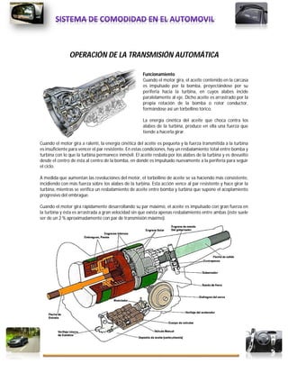 48
Tec. En Mecánica Automotriz Manuel Alberto Bautista Valiente
OPERACIÓN DE LA TRANSMISIÓN AUTOMÁTICA
Funcionamiento
Cuando el motor gira, el aceite contenido en la carcasa
es impulsado por la bomba, proyectándose por su
periferia hacia la turbina, en cuyos alabes incide
paralelamente al eje. Dicho aceite es arrastrado por la
propia rotación de la bomba o rotor conductor,
formándose así un torbellino tórico.
La energía cinética del aceite que choca contra los
alabes de la turbina, produce en ella una fuerza que
tiende a hacerla girar.
Cuando el motor gira a ralentí, la energía cinética del aceite es pequeña y la fuerza transmitida a la turbina
es insuficiente para vencer el par resistente. En estas condiciones, hay un resbalamiento total entre bomba y
turbina con lo que la turbina permanece inmóvil. El aceite resbala por los alabes de la turbina y es devuelto
desde el centro de ésta al centro de la bomba, en donde es impulsado nuevamente a la periferia para seguir
el ciclo.
A medida que aumentan las revoluciones del motor, el torbellino de aceite se va haciendo más consistente,
incidiendo con más fuerza sobre los alabes de la turbina. Esta acción vence al par resistente y hace girar la
turbina, mientras se verifica un resbalamiento de aceite entre bomba y turbina que supone el acoplamiento
progresivo del embrague.
Cuando el motor gira rápidamente desarrollando su par máximo, el aceite es impulsado con gran fuerza en
la turbina y ésta es arrastrada a gran velocidad sin que exista apenas resbalamiento entre ambas (éste suele
ser de un 2 % aproximadamente con par de transmisión máximo).
 